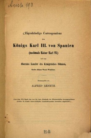 Eigenhändige Correspondenz des Königs Karl III. v. Spanien (nachmals Kaiser Karl VI) mit dem obersten Kanzler der Kgreichs Böhmen Grafen Joh. Wenzel Wratislaw : (Aus dem XVI Bande des von der Kais. Acad. der Wiss. herausgegebener Archivs für Kunde österreichischer Geschichtsquellen)
