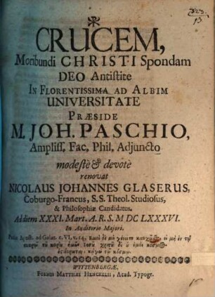 Crucem, Moribundi Christi Spondam Deo Antistite In Florentissima Ad Albim Universitate Praeside M. Joh. Paschio, Ampliss. Fac. Phil. Adiuncto modeste & devote renovat Nicolaus Johannes Glaserus, Coburgo-Francus, S.S. Theol. Studiosus, & Philosophiae Candidatus. Ad diem XXXI. Mart. A.R.S. MDCLXXXVI. In Auditorio Maiori