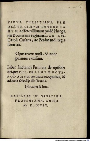 Vidva Christiana Per Des. Erasmvm Roterodamvm ad serenissimam pride[m] Hungariae Booemiaeq[ue] reginam, Mariam, Caroli Caesaris, ac Ferdinandi regis sororem : Opus recens natu[m], & nunc primum excusum. Liber Lactantij Firmiani de opificio dei, per Des. Erasmvm Roterodamvm accurate recognitus, & additis scholijs illustratus. Nouum & hoc.