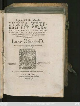 Quinque Libri Moysis || IVXTA VETE=||REM SEV VVLGA-||TAM TRANSLATIONEM, AD HE=||BRAEAM VERITATEM EMENDATI,|| et breui ac perspicua Explicatione illustrati, insertis etiam || praecipuis locis communibus in lectione sa-||cra obseruandis.|| Lucas Osiander D.|| Rationem totius nostri instituti ex altera praefatione huius || PRIMI Tomi intelliges.||