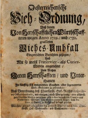 Österreichische Vieh-Ordnung, Anß [!] denen Von Herrschafftlichen Würthschaffteren wegen Anno 1729., und 1730. grassirten Viehes-Umbfall Eingereichten Berichten gezogen, Und Mit so wohl Praeservier- als Curier-Mitteln eingerichtet, Zum Nutzen Deren Herrschafften, und Unterthanen In künfftig sich ereignenden Seuchen, oder sogenannten Vieh-Stäuppen zu gebrauchen : Auß Verordnung deß Churfürstl. Hof-Raths respective Officii Sanitatis, mit einigen, nach Ubergehung von allhiesigem Consilio Medico verordnet, und in fine beygesezten Curativ- und Praeservativ-Mittlen, dem noch ein anderes folget, dem Publico zu Gueten in Nachtruck heraus gegeben