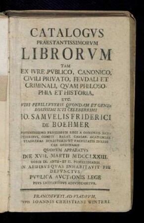 Catalogvs Praestantissimorvm Librorvm Tam Ex Ivre Pvblico, Canonico, Civili Privato, Fevdali Et Criminali, Qvam Philosophia Et Historia, Etc. ... Io. Samvelis Friderici De Boehmer ... Qvorvm Apparatvs Die XVII. Martii MDCCLXXIII. ... Pvblica Avctionis Lege Plvs Licitantibvs Adivdicabitvr