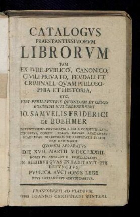 Catalogvs Praestantissimorvm Librorvm Tam Ex Ivre Pvblico, Canonico, Civili Privato, Fevdali Et Criminali, Qvam Philosophia Et Historia, Etc. ... Io. Samvelis Friderici De Boehmer ... Qvorvm Apparatvs Die XVII. Martii MDCCLXXIII. ... Pvblica Avctionis Lege Plvs Licitantibvs Adivdicabitvr
