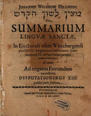 Johannis Wilhelmi Hilligeri Maʿyān lāšôn haq-qōdeš Sive Summarium Lingvae Sanctae : In Electorali olim Wittebergensi plus DCCC Lingvarum Consecraneis, spatiô annorum IX intra privatos parietes communicatum, & nunc, Ad rogatus Eorundem intensiores, Disputationibus XIII publici juris factum