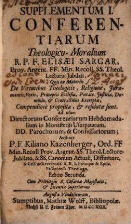 Supplementum ... Conferentiarum Theologico-Moralium R.P.F. Elisæi Sargar, Prov. Argent. FF. Min. Recoll. SS. Theol. Lectoris Jubilati : Quae ex Materiis ... Compendiosè proposiatæ, & resolutæ sunt : Ad usum Directorum Conferentiarum Hebdomadalium in Monasteriis Usurpatarum, DD. Parochorum, & Confessariorum, Supplementum I.. ... Quæ ex Materiis De Virtutibus Theologicis, Religione, Juramentis, Votis, Præceptis Ecclesiæ, Pietate, Justitia, Dominio, & Contractibus Excerptæ Compendiosè proposiatæ, & resolutæ sunt