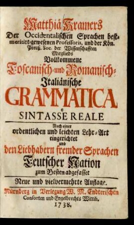 Matthiä Kramers Der Occidentalischen Sprachen bestmeritirt-gewesenen Professoris, und der Kön. Preuß. Soc. der Wissenschafften Mitglieds Vollkommene Toscanisch- und Romanisch-Italiänische Grammatica e Sintasse Reale : Nach einer ordentlichen und leichten Lehr-Art eingerichtet und den Liebhabern fremder Sprachen Teutscher Nation zum Besten abgefasset