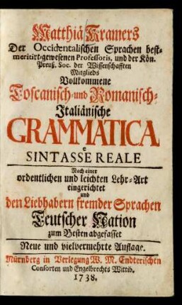 Matthiä Kramers Der Occidentalischen Sprachen bestmeritirt-gewesenen Professoris, und der Kön. Preuß. Soc. der Wissenschafften Mitglieds Vollkommene Toscanisch- und Romanisch-Italiänische Grammatica e Sintasse Reale : Nach einer ordentlichen und leichten Lehr-Art eingerichtet und den Liebhabern fremder Sprachen Teutscher Nation zum Besten abgefasset