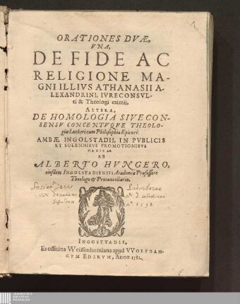 ORATIONES DVÆ,|| VNA,|| DE FIDE AC || RELIGIONE MA-||GNI ILLIVS ATHANASII A-||LEXANDRINI, IVRECONSVL-||ti & Theologi eximij,|| ALTERA,|| DE HOMOLOGIA SIVE CON-||SENSV CONCENTVQVE THEOLO-||giæ Lutheri cum Philosophia Epicuri:|| : AMBÆ INGOLSTADII, IN PVBLICIS || ET SOLENNIBVS PROMOTIONIBVS || HABITAE ||