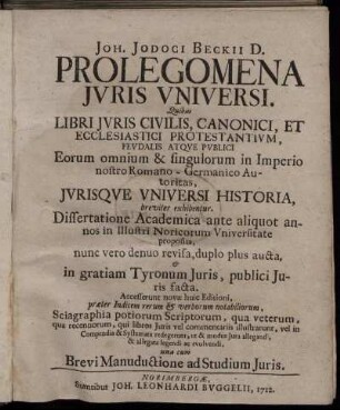 Joh. Jodoci Beckii D. Prolegomena Juris Universi : Quibus Libri Juris Juris Civilis, Canonici, et Ecclesiastici Protestantium, Feudalis Atque Publici ... Jurisque Universi Historia breviter exhibentur ; Dissertatione Academica ante aliquot annos in Illustri Noricorum Universitate proposita, nunc vero denuo revisa, duplo plus aucta, in gratiam Tyronum Juris, publici Juris facta ; Accesserunt novae huic Editioni, præter Indicem rerum & verborum notabiliorum ... una cum Brevi Manuductione ad Studium Juris