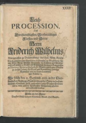 Leich-Procession, Des Durchlauchtigsten/ Großmächtigen Fürsten und Herrn/ Herrn Friderich Wilhelms/ Marggraffen zu Brandenburg/ des Heil. Röm. Reichs Ertz-Cammerern und Churfürsten ... : Wie solche den 12. Septemb. 1688. in der Churfürstlichen Residentz-Stadt Cölln an der Spree/ in hochansehnlicher/ Churfürstl. Fürstl. auch anderer hoher Standes-Personen/ und in vieler anderen Volckreichen Versamlung gehalten und vollbracht worden