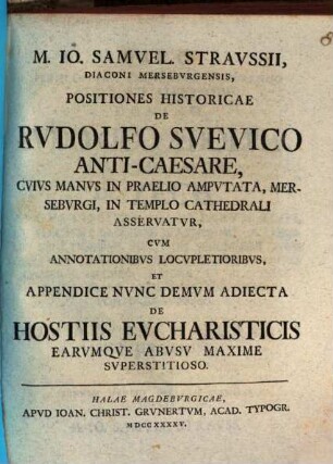 M. Io. Samuel. Straussii ... Positiones historicae de Rudolfo Suevico Anti-caesare : cuius manus in praelio amputata, Merseburgi, in templo Cathedrali asservatur ; cum annotationibus locupletoribus, et appendice nunc demum adiecta de hostiis eucharisticis earumque abusu maxime superstitioso