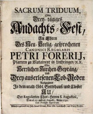 Sacrum Triduum. Oder Drey-tägiges Andachts-Fest, Zu Ehren Des Neu-Seelig-gesprochenen Canonici Regularis Petri Forerij, Pfarrern zu Mataincur in Lothringen, [et]c. [et]c. : Mit Herrlichen Kirchen-Gepräng, Und Drey auserlesenen Lob-Reden Ausgezieret In dem uralt-Löbl. Gottshauß, und Closter Au, Der Regulierten Chor-Herren S. Augustini, Den 26. 27. und 28. Augusti, Anno 1731.