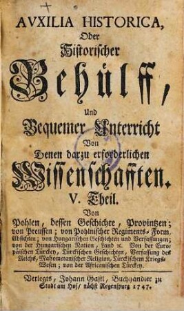 Auxilia Historica, Oder Behülff Zu denen Historischen und dazu erforderlichen Wissenschafften : Als nemlich I. Theil. Von Geographia elementari und Astronomica ... II. Theil. Von Engelland und dessen Macht ... III. Theil. Von Westphalen, Nieder-Sachsen ... IV. Theil. Von Oesterreich, Steyermarck, Kärnten ... V. Theil. Von Pohlen, dessen Geschichte ... VI. Theil. Von den gesamten Niederlanden ... VII. Theil enthält die Universal-Historie bis auf 1746 ... VIII. Theil. Von verschiedenen Sprachen, Erklärung der Staats-Kunst-Wörter ..., 5. Von Pohlen, dessen Geschichte, Provintzen; von Preussen; von pohlnischer Regiments-Form, Absichten; von Hungarischen Geschichten und Verfassungen; von der Hungarischen Nation, Land &c. Von der Europäischen Türckey, Türckischen Geschichten, Verfassung des Reichs, Mahometanischer Religion, Türckischem Kriegs-Wesen; von der Africanischen Türckey
