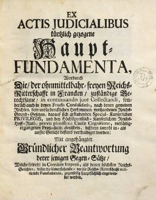 Ex Actis Judicialibus kürtzlich gezogene Haupt-Fundamenta, Wordurch Die, der ohnmittelbahr-freyen Reichs-Ritterschafft in Francken, zuständige Berechtsame, ... bestens verthaidiget worden : Mit angehängter Gründlicher Beantwortung derer jenigen Gegen-Sätze, Welche sowohl in Comitiis Imperii, als denen höchsten Reichs-Gerichten, wider die hievorstehende - vor die Reichs-Ritterschafft militirende Fundamenta, gegenseitig hauptsächlich eingewendet werden
