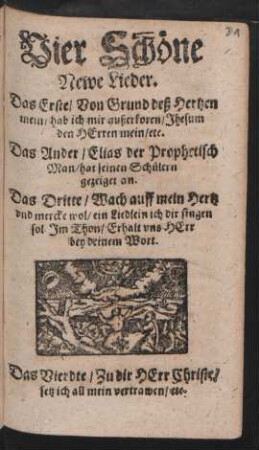 Vier Schöne Newe Lieder : Das Erste/ Von Grund deß Hertzen mein/ hab ich mir außerkoren ... Das Ander/ Elias der Prophetisch Man/ hat seinen Schülern gezeiget an. Das Dritte/ Wach auff mein Hertz und mercke wol ... Im Thon/ Erhalt uns Herr bey deinem Wort. Das Vierdte/ Zu dir Herr Christe/ setz ich all mein vertrawen/ etc.