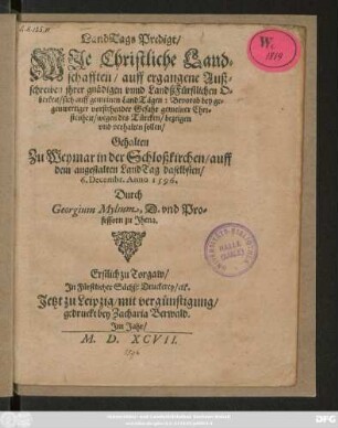 LandTags Predigt/|| WJe Christliche Land=||schafften/ auff ergangene Auß=||schreiben jhrer ... O=||berkeit/ sich auff gemeinen LandTägen: Bevorab bey ... || Gefahr ... || wegen des Türcken ... || verhalten sollen/|| Gehalten || Zu Weymar in der Schloßkirchen/ auff || dem angestalten LandTag daselbsten/|| 6. Decembr. Anno 1596.|| Durch || Georgium Mylium, D. vnd Pro=||fessorn zu Jhena.||