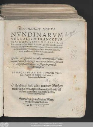 CATALOGVS NOVVS || NVNDINARVM || VERNALIVM FRANCOFVR-||TI AD MOENVM, ANNO M. D. LXXXIX. CE-||lebratarum ... || Quibus accesserunt vetustiores nonnulli, Vville-||rianis tamen Catalogis antea non inserti. Annum || impreßionis numerus singulis praeposi-||tus demonstrat.|| PLERIQVE IN AEDIBVS GEORGII VVIL-||LERI CIVIS ET BIBLIOPOLAE AVGV-||stani, venales habentur.|| Verzeichnuß fast aller neuwer Bücher/|| welche seyther der nechstverschienen Herbstmeß/ biß || auff diese gegenwertige Fastenmeß/ in offent=||lichem Druck seyn außgangen.||