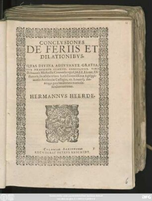 CONCLVSIONES || DE FERIIS ET || DILATIONIBVS.|| QVAS DIVINA ADIVVANTE GRATIA,|| SVB PRAESIDIO CLARISS. CONSVLTISS. VIRI || D. Ioannis Michaëlis Cronenburgeri, SS. LL. Licent. Di-||ctatoris, in celeberrimo Iuris florentissimae Agrippi-||nensis Academiae Collegio, 17. Ianuarij. An-||ni 1591. pro inueterato more de-||fendere enitetur.|| HERMANNVS HEERDE.||