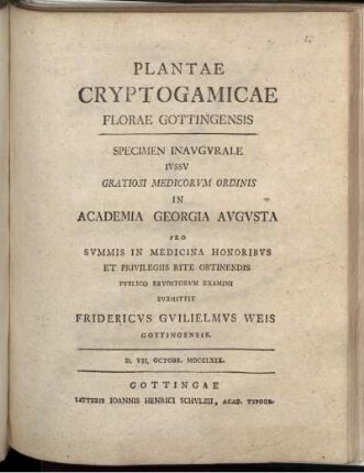Plantae Cryptogamicae Florae Gottingensis : Specimen Inaugurale Iussu Gratiosi Medicorum Ordinis In Academia Georgia Augusta Pro Summis In Medicina Honoribus Et Privilegiis Rite Obtinendis Publico Eruditorum Examini Submittit Fridericus Guilielmus Weis Gottingensis. D. VII. Octobr. MDCCLXIX.