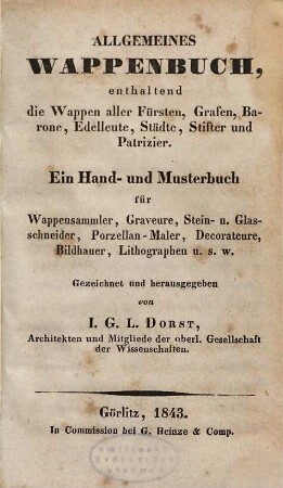 Allgemeines Wappenbuch : enthaltend die Wappen aller Fürsten, Grafen, Barone, Edelleute, Städte, Stifter und Patrizier ; ein Hand- und Musterbuch für Wappensammler, Graveure, Stein- und Glasschneider, Porzellanmaler, Decorateure, Bildhauer, Lithographen u. s. w.. 1