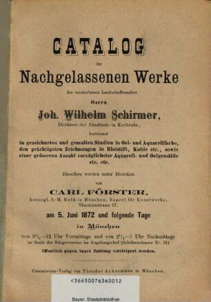 Catalog der nachgelassenen Werke des verstorbenen Landschaftsmalers Joh. Wilhelm Schirmer : bestehend in gezeichneten und gemalten Studien in Oel- u. Aquarellfarbe; Zeichnungen in Bleistift und Kohle; ca. am 5. Juni 1872 in München öffentlich versteigert werden