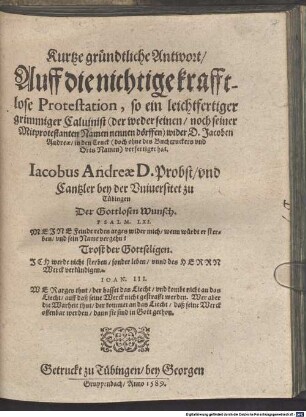 Kurtze gründtliche Antwort, Auff die nichtige krafftlose Protestation, so ein leichtfertiger grimmiger Caluinist (der weder seinen, noch seiner Mitprotestanten Namen nennen dörffen) wider D. Jacoben Andreae, in den Truck (doch ohne des Buchtruckers vnd Orts Namen) verfertiget hat