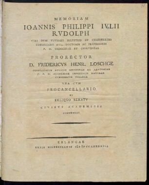 Memoriam Joannis Philippi Julii Rudolph Viri Dum Viveret Illustris Et Celeberrimi Consiliarii Aul. Doctoris Ac Professoris P. O. Medicinae Et Chirurgiae Prorector D. Fridericus Henr. Loschge Consiliarius Aulicus Medicinae Et Anatomiae P. P. O. Academiae Imperialis Naturae Curiosorum Collega Una Cum Procancellario Et Reliquo Senatu Civibus Academicis Commendat