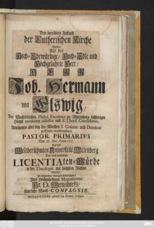Den betrübten Zustand der Lutherischen Kirche Wolten Als der Hoch-Ehrwürdige, Hoch-Edle und Hochgelahrte Herr, Herr Joh. Hermann von Elswig, Der Hochlöblichen Philos. Facultaet zu Wittenberg bißheriger Höchst meritirter Assessor und S. Theol. Candidatus, Nunmehro aber bey der Kirchen S. Cosmae und Damiani zu Stade wohlberuffener Pastor Primarivs Den 27. Mai. Anno 1717. Auf der Weltberühmten Universität Wittenberg Die best verdiente Licentiaten-Würde in der Theologie ... erhielte, Jn folgenden wenigen behertzigen, ... Hn. D. Wernsdorfs sämtliche Hauß-Compagnie