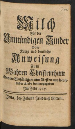Milch Für die Unmündigen Kinder Oder Kurtze und deutliche Anweisung zum Wahren Christenthum : Denen Einfältigen zum Besten aus hertzlicher Liebe herausgegeben Im Jahr 1729
