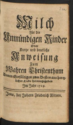 Milch Für die Unmündigen Kinder Oder Kurtze und deutliche Anweisung zum Wahren Christenthum : Denen Einfältigen zum Besten aus hertzlicher Liebe herausgegeben Im Jahr 1729