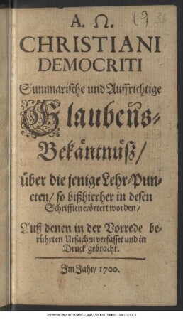 Christiani Democriti Summarische und aufrichtige Glaubens-Bekäntnüß/ über die jenigen Lehr-Puncten/ so bißhierher in desen Schrifften erörtert worden : Auß denen in der Vorrede berührten Ursachen verfasset und in Druck gebracht