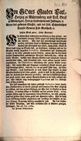 Von Gottes Gnaden Carl, Herzog zu Würtemberg und Teck, Graf zu Mömpelgart, Herr zu Heydenheim und Justingen, [et]c. Ritter des goldenen Vliesses, und des Löbl. Schwäbischen Creyses General-Feld-Marschall, [et]c. Unsern Gruß zuvor, Lieber Getreuer! Wir haben schon mehrmalen werckthätig zu Tag geleget, wie weit Unsere Herzogl. Milde gegen das hiesige Waysenhaus sich erstrecke ...