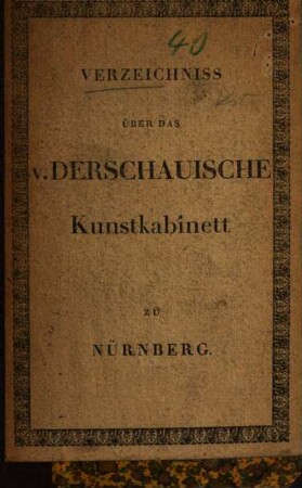 Verzeichniss der seltenen Kunst-Sammlungen von Oehlgemälden, geschmelzten Glasmalereyen, Majolika, Kunstwerken in Bronze u. a. Metallen, in Elfenbein, Wallrosszah, Holz u.a. Massen, Gefäsen von Rubinfluss, mathematischen Instrumenten, geschnittenen Steinen, Handzeichnungen, Wassermalereyen mit Gold aufgehöht, Malereyen, Wappen, Zeichnungen und Handschriften aus Stammbüchern, illuminirten mit Gold aufgehöhten Kupferstichen und Holzschnitten, Kupferstichen und Holzschnitten aus allen Schulen, Manuscripten und Büchern aus den Hauptfächern der Wissenschaften des dahier verstorbenen Königlich-Preusischen Hauptmanns Herrn Hans Albrecht von Derschau : welche zu Nürnberg ... den 1ten August 1825 ... versteigert werden sollen