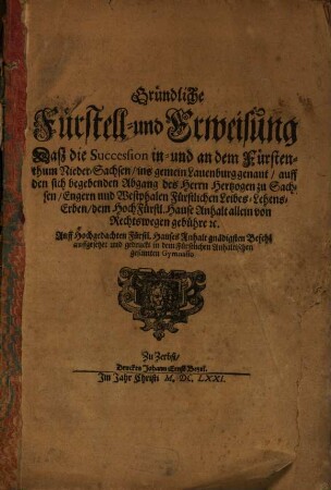Gründliche Fürstell- und Erweisung Daß die Succession in- und an dem Fürstenthum Nieder-Sachsen, ins gemein Lauenburg genant, auff den sich begebenden Abgang des Herrn Hertzogen zu Sachsen, Engern und Westphalen Fürstlichen Leibes-Lehens-Erben, dem HochFürstl. Hause Anhalt allein von Rechtswegen gebühre [et]c. : Auff Hochgedachten Fürstl. Hauses Anhalt gnädigsten Befehl auffgesetzet und gedruckt in dem Fürstlichen Anhaltischen gesamten Gymnasio