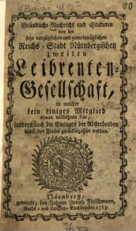 Gründliche Nachricht und Statuten von der sehr vorzüglichen und gemeinnützlichen Reichs-Stadt Nürnbergischen zweiten Leibrenten-Gesellschaft : in welcher kein einzige Mitglied etwas verliehren kan, sondern auch die Einlagen der Absterbenden nebst den Zinsen zurück bezahlet werden