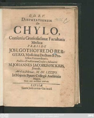 Disputationem De Chylo, Consensu Gratiosissimae Facultatis Medicae Praeside Joh. Gothofredo Bergero, Medicinae Doctore & Professore Extraordinario, Publicae Eruditorum Censurae submittit M. Johannes Jacobus Fickius, Ienensis. Ad d. 19. Februar. MDCLXXXVI. ...