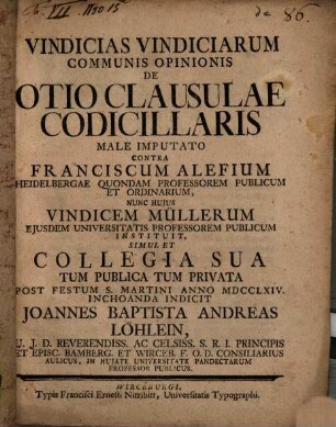 Vindicias Vindiciarum Communis Opinionis De Otio Clausulae Codicillaris Male Imputato Contra Franciscum Alefium Heidelbergae Quondam Professorem Publicum Et Ordinarium, Nunc Hujus Vindicem Müllerum Ejusdem Universitatis Professorem Publicum Instituit : Simul Et Collegia Sua Tum Publica Tum Privata Post Festum S. Martini Anno MDCCLXIV. Inchoanda Indicit