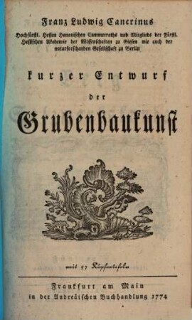 Franz Ludwig Cancrinus Hochfürstl. Hessen Hanauischen Cammerassessors und öffentl. Lehrers der Mathematik wie auch ordentl. Mitglieds der Fürstl. Hessischen Akademie der Wissenschaften zu Giessen erste Gründe der Berg und Salzwerkskunde, 5. Franz Ludwig Cancrinus Hochfürstl. Hessen Hanauischen Cammerraths und Mitglieds der Fürstl. Hessischen Akademie der Wissenschaften zu Giesen wie auch der naturforschenden Gesellschaft zu Berlin kurzer Entwurf der Grubenbaukunst : mit 57 Kupfertafeln