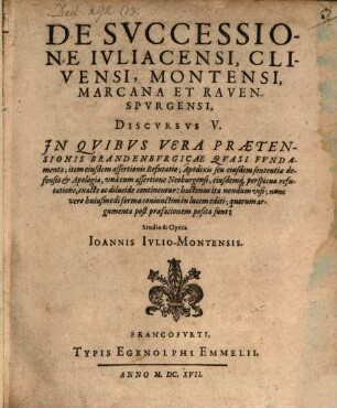 De Successione Iuliacensi, Clivensi, Montensi, Marcana Et Ravenspurgensi, Discursus V. : In Quibus Vera Praetensionis Brandenburgicae Quasi Fundamenta; item eiusdem assertionis Refutatio; Apodixis seu eiusdem sententiae defensio & Apologia, una cum assertione Neoburgensi, eiusdemq[ue] perspicua refutatione, exacte ac dilucide continentur ...