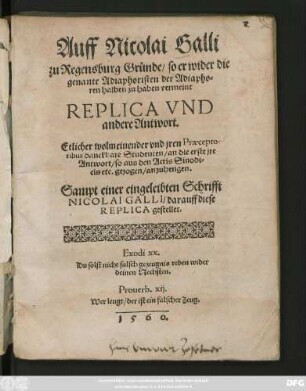 Auff Nicolai Galli || zu Regensburg Gründe/ so er wider die || genante Adiaphoristen der Adiapho=||ren halben zu haben vermeint || REPLICA VND || andere Antwort.|| Etlicher wolmeinender vnd jren Praecepto=||ribus danckbare Studenten/ an die erste jre || Antwort/ so aus den Actis Sinodi=||cis etc. gezogen/ anzuhengen.|| Sampt einer eingeleibten Schrifft || NICOLAI GALLI/ darauff diese || REPLICA gestellet.|| ... ||