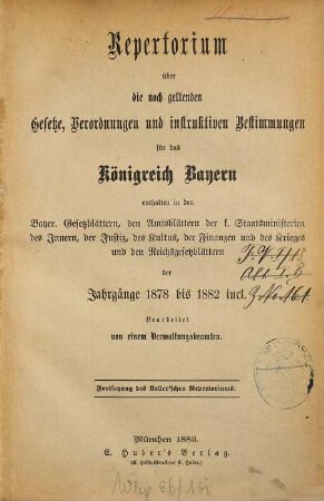 Repertorium über die noch geltenden Gesetze, Verordnungen und instruktiven Bestimmungen für das Königreich Bayern : enthalten in den bayer. Gesetzblättern, den Amtsblättern der k. Staatsministerien des Innern, der Justiz, des Kultus, der Finanzen und des Krieges und den Reichsgesetzblättern der Jahrgänge 1878 bis 1882 incl.
