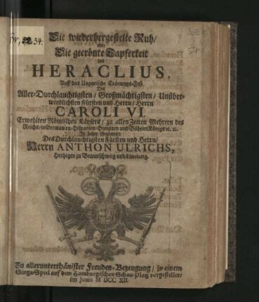Die wiederhergestelte Ruh/ oder Die gecrönte Tapferkeit des Heraclius : Auff das Ungarische Crönungs-Fest Des ... Herrn Caroli VI. Erwehlten Römischen Käysers ... In hoher Gegenwart Des ... Herrn Anthon Ulrichs, Hertzogen zu Braunschweig und Lüneburg. Zu ... Freuden-Bezeugung/ in einem Singe-Spiel auf dem Hamburgischen Schau-Platz vorgestellet/ Im Junio MDCCXII