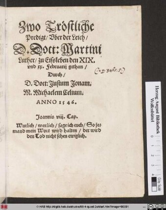 Zwo Tröstliche || Predigt/ Vber der Leich/|| D. Doct: Martini || Luther/ zu Eissleben den XIX.|| vnd xx. Februarij gethan/|| Durch/|| D. Doct: Justum Jonam.|| M. Michaelem Celium.|| ANNO 1546.|| ... ||