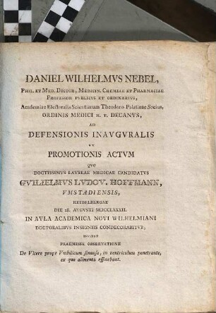Daniel Wilhelmvs Nebel, Phil. Et Med. Doctor, ... Ordinis Medici H.T. Decanvs, Ad Defensionis Inavgvralis Et Promotionis Actvm Qvo ... Candidatvs Gvilielmvs Lvdov. Hoffmann, Vmstadiensis, Heidelbergae Die 28 Avgvsti MDCCLXXXII. In Aula Academica Novi Wilhelmiani Doctoralibvs Insigniis Condecorabitvr Invitat Praemissa Observatione De Vlcere prope Vmbilicum sinuoso, in ventriculum penetrante, ex quo alimenta effluebant