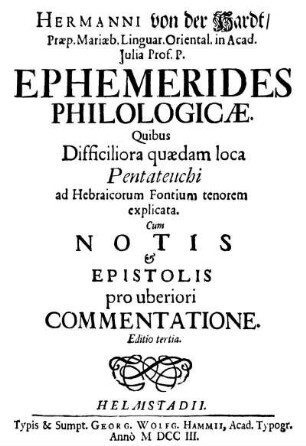 Hermanni von der Hardt/ Præp. Mariæb. Linguar. Oriental. in Acad. Julia Prof. P. Ephemerides Philologicæ. Quibus Difficiliora quædam loca Pentateuchi ad Hebraicorum Fontium tenorem explicata. Cum Notis et Epistolis pro uberiori Commentatione