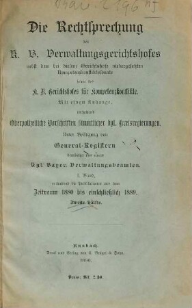 Die Rechtsprechung des K.B. Verwaltungsgerichtshofes : nebst dem bei diesem Gerichtshofe niedergesetzten Kompetenzkonfliktssenate sowie des K. B. Gerichtshofes für Kompetenzkonflikte ; mit einem Anhange, enthaltend oberpolizeiliche Vorschriften sämmtlicher kgl. Kreisregierungen ; unter Beifügung von General-Registern bearbeitet von einem kgl. bayer. Verwaltungsbeamten, 1. Enthaltend die Publikationen aus dem Zeitraum 1880 bis einschließlich 1889