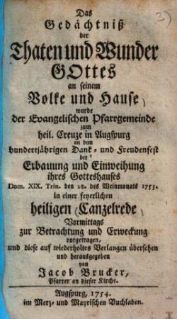 Das Gedächtniß der Thaten und Wunder Gottes an seinem Volke und Hause wurde der Evangelischen Pfarrgemeinde zum heil. Creuze in Augspurg an dem hundertjährigen Dank- und Freudenfest der Erbauung und Einweihung ihres Gotteshauses Dom. XIX. Trin. den 28. des Weinmonats 1753. in einer feyerlichen heiligen Canzelrede Vormittags zur Betrachtung und Erweckung vorgetragen