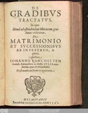 DE || GRADIBVS || TRACTATVS,|| In quo || Simul ad ostendendam vberiorem gra=||duum vtilitatem,|| De || MATRIMONIO || ET SVCCESSIONIBVS || AB INTESTATO, A-||gitur,|| Auctore || IOHANNE BORCHOLTEN || Luneb. Antecessore in illustri IVLIA aca-||demia, quae est Helmstadij.|| Ex secunda auctoris recognitione.||