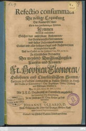 Refectio consummata Die völlige Erquickung Der Kinder Gottes/ So in dem denckwürdigen Wörtlein Kommen reichlich enthalten/ Welches das unfehlbare Ankommen/ das freudenreiche Einkommen/ und seelige Zusammenkommen Gottes und aller heiligen Engel und Außerwehlten im ewigen Leben begreifft : Auß der Epistel an die Hebreer Cap. XII, 22. 23. 24. Zu Christlichen Andencken Der ... Fr. Sophien Eleonoren/ Gebohrnen auß Churfürstlichem Stamm/ Herzogin zu Sachsen/ Landgräfin zu Hessen/ Fürstin zu Herßfeld/ Gräfin zu Catzenelnbogen ... Am XI. Iulii, Anno M.DC.LXXI. Als I.F.D. Begängniß in Darmstadt angestellet ...