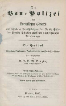 Die Bau-Polizei des Preußischen Staates : mit besonderer Berücksichtigung der für die Städte der Provinz Schlesien erlassenen baupolizeilichen Verordnungen ; ein Handbuch für Behörden, Baubeamte, Bauhandwerker und Hauseigenthümer ; nebst einem Anhange, enthaltend Bau- und Entreprise-Contracte und eine Zusammenstellung der für Breslau bei Neubauten üblichen Einheitspreise von einem practischen Baumeister
